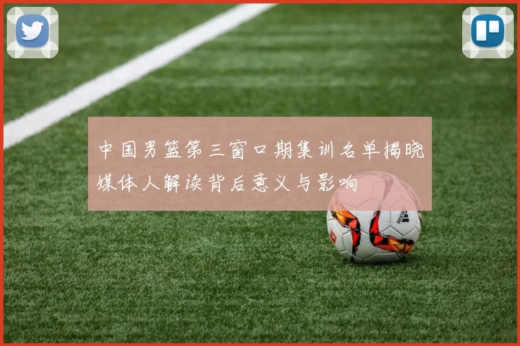 中国男篮第三窗口期集训名单揭晓媒体人解读背后意义与影响