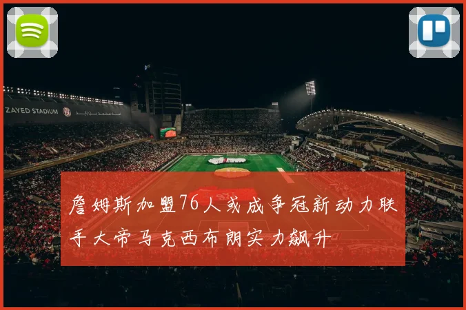 詹姆斯加盟76人或成争冠新动力联手大帝马克西布朗实力飙升