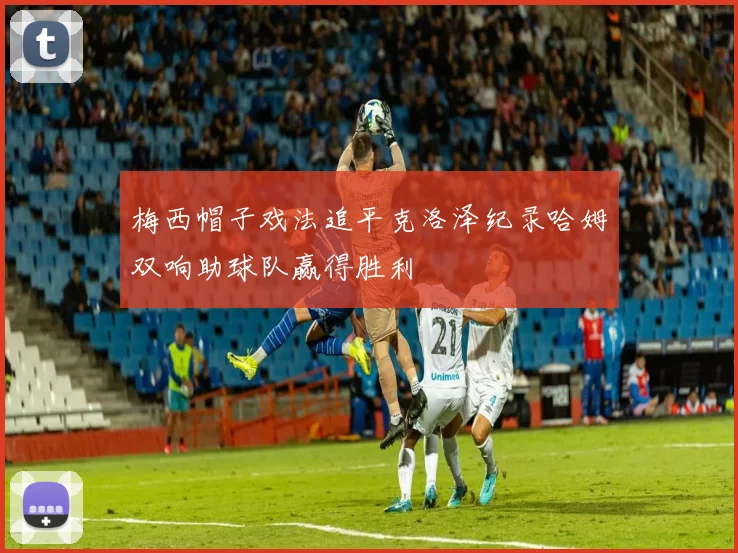 梅西帽子戏法追平克洛泽纪录哈姆双响助球队赢得胜利