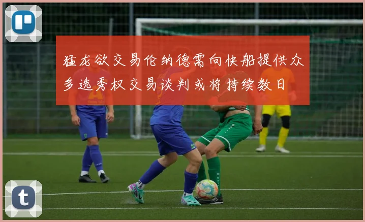 猛龙欲交易伦纳德需向快船提供众多选秀权交易谈判或将持续数日