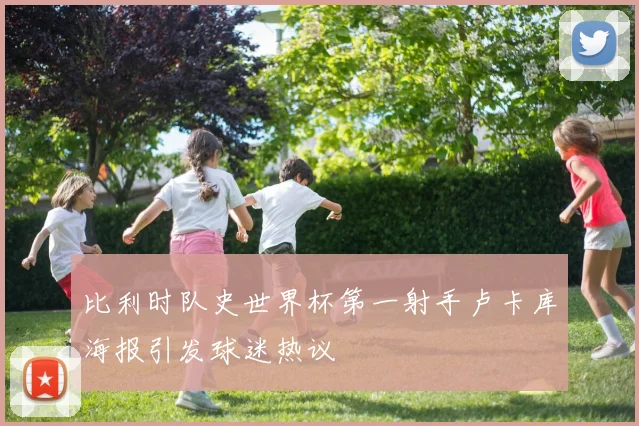 比利时队史世界杯第一射手卢卡库海报引发球迷热议