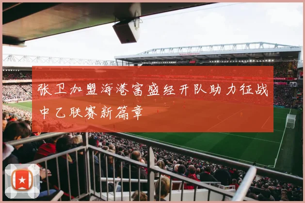 张卫加盟海港富盛经开队助力征战中乙联赛新篇章